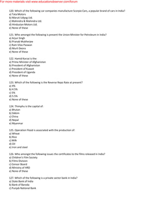 120. Which of the following car companies manufacture Scorpio Cars, a popular brand of cars in India?
a) Tata Motors
b) Maruti Udyog Ltd.
c) Mahindra & Mahindra Ltd.
d) Hindustan Motors Ltd.
e) None of these
121. Who amongst the following is present the Union Minister for Petroleum in India?
a) Arjun Singh
b) Pranab Mukherjee
c) Ram Vilas Paswan
d) Murli Deora
e) None of these
122. Hamid Karzai is the:
a) Prime Minister of Afghanistan
b) President of Afghanistan
c) President of Kuwait
d) President of Uganda
e) None of these
123. Which of the following is the Reverse Repo Rate at present?
a) 4%
b) 4.5%
c) 5%
d) 5.5%
e) None of these
124. Thimphu is the capital of:
a) Bhutan
b) Sikkim
c) China
d) Nepal
e) Myanmar
125. Operation Flood is associated with the production of:
a) Wheat
b) Rice
c) Milk
d) Oil
e) Iron and steel
126. Who amongst the following issues the certificates to the films released in India?
a) Children's Film Society
b) Films Division
c) Censor Board
d) Ministry of HRD
e) None of these
127. Which of the following is a private sector bank in India?
a) State Bank of India
b) Bank of Baroda
c) Punjab National Bank
For more materials visit www.educationobserver.com/forum
 