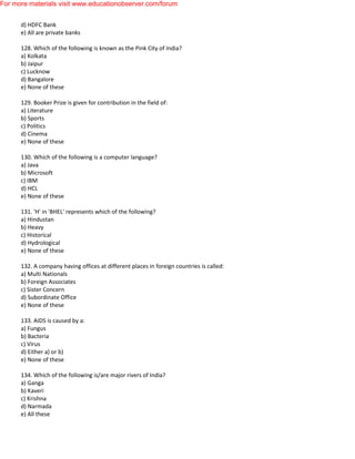 d) HDFC Bank
e) All are private banks
128. Which of the following is known as the Pink City of India?
a) Kolkata
b) Jaipur
c) Lucknow
d) Bangalore
e) None of these
129. Booker Prize is given for contribution in the field of:
a) Literature
b) Sports
c) Politics
d) Cinema
e) None of these
130. Which of the following is a computer language?
a) Java
b) Microsoft
c) IBM
d) HCL
e) None of these
131. 'H' in 'BHEL' represents which of the following?
a) Hindustan
b) Heavy
c) Historical
d) Hydrological
e) None of these
132. A company having offices at different places in foreign countries is called:
a) Multi Nationals
b) Foreign Associates
c) Sister Concern
d) Subordinate Office
e) None of these
133. AIDS is caused by a:
a) Fungus
b) Bacteria
c) Virus
d) Either a) or b)
e) None of these
134. Which of the following is/are major rivers of India?
a) Ganga
b) Kaveri
c) Krishna
d) Narmada
e) All these
For more materials visit www.educationobserver.com/forum
 