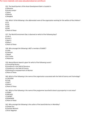 135. The Head Quarters of the Asian Development Bank is located in-
a) Manama
b) Kuala Lumpur
c) Seoul
d) Manila
e) Bangkok
136. Which 'of the following is the abbreviated name of the organization working for the welfare of the children?
a) CII
b) CIC
c) CRY
d) PAC
e) None of these
137. The World Environment Day is observed on which of the following days?
a) July 5
b) June 5
c) April 5
d) May 5
e) None of these
138. Who amongst the following is NOT a member of SAARC?
a) India
b) Pakistan
c) Nepal
d) Sri Lanka
e) Myanmar
139. Neerja Bhanot Award is given for which of the following causes?
a) Promoting literacy
b) Excellence in the field of literature
c) Excellence in the field of Cinema.
d) Working for empowerment of Women
e) None of these
140. Which of the following is the name of the organization associated with the field of Science and Technology?
a) CASTASIA
b) CLRC
c) GATT
d) APHLC
e) None of these
141. Which of the following is the name of the programme launched to boost up prosperity in rural areas?
a) IDSMT
b) MPLADS
c) CAPART
d) RGNDWM
e) None of these
142. Who amongst the following is the author of the book Bride less in Wembley?
a) Sanjay Suri
b) Gautam Bhimani
c) Kiran Nagarkar
For more materials visit www.educationobserver.com/forum
 