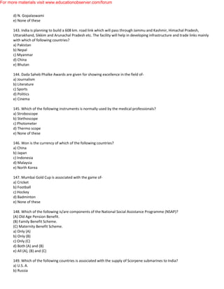 d) N. Gopalaswami
e) None of these
143. India is planning to build a 608 km. road link which will pass through Jammu and Kashmir, Himachal Pradesh,
Uttarakhand, Sikkim and Arunachal Pradesh etc. The facility will help in developing infrastructure and trade links mainly
with which of following countries?
a) Pakistan
b) Nepal
c) Myanmar
d) China
e) Bhutan
144. Dada Saheb Phalke Awards are given for showing excellence in the field of-
a) Journalism
b) Literature
c) Sports
d) Politics
e) Cinema
145. Which of the following instruments is normally used by the medical professionals?
a) Stroboscope
b) Stethoscope
c) Photometer
d) Thermo scope
e) None of these
146. Won is the currency of which of the following countries?
a) China
b) Japan
c) Indonesia
d) Malaysia
e) North Korea
147. Mumbai Gold Cup is associated with the game of-
a) Cricket
b) Football
c) Hockey
d) Badminton
e) None of these
148. Which of the following is/are components of the National Social Assistance Programme (NSAP)?
(A) Old Age Pension Benefit.
(B) Family Benefit Scheme.
(C) Maternity Benefit Scheme.
a) Only (A)
b) Only (B)
c) Only (C)
d) Both (A) and (B)
e) All (A), (B) and (C)
149. Which of the following countries is associated with the supply of Scorpene submarines to India?
a) U.S. A.
b) Russia
For more materials visit www.educationobserver.com/forum
 