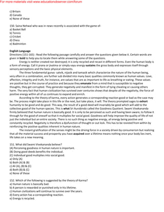 c) Britain
d) Canada
e) None of these
150. Saina Nehwal who was in news recently is associated with the game of-
a) Basket Ball
b) Tennis
c) Cricket
d) Chess
e) Badminton
English Language
Directions (151-165) : Read the following passage carefully and answer the questions given below it. Certain words are
given in bold to help you to locate them while answering some of the questions.
Energy is neither created nor destroyed; it is only recycled and recast in different forms. Even the human body is
a form of energy. Call it prana or jivatma or simply vayu energy sustains the gross body and expresses itself through
sensory perceptions and the basic physical elements.
The three fundamental gunas- satvik, nijasik and tamasik which characterize the nature of the human being,
very often in a combination, are further sub divided into many basic qualities commonly known as human values. Love,
affection, integrity and truth, for instance, are values that are as important to life as breathing or eating. These values
are positive but in the course of practice and because they emanate from a mind that is susceptible to negative
thoughts, they get corrupted. They generate negativity and manifest in the form of tying cheating or causing others
harm. The very fact that human civilization has survived over centuries shows that despite all the negativity, the force of
positive energy within all of us continues to expand and enrich.
According to the theory of karma, every action generates a corresponding reaction good or bad as the case may
be. The process might take place in this life or the next, but take place, it will. The theory prompted sages to exhort
humanity to be good and do good. This way, the result of a good deed will invariably be good which will add to the
collective good of the human species. This is what Sri Aurobindo called the Goodness Quotient. Swami Vivekananda
firmly believed that human nature is basically good. It is only to be perceived as such and having been aware, to follow it
through for the good of oneself so that it multiplies for social good. Goodness will help improve the quality of life of not
just the individual but an entire society. There is no such thing as negative energy, ail energy being positive and
constantly recycled. Negativity is therefore a dysfunction of thought or out lock. This has to be resisted from within by
reinforcing the positive qualities inherent in human nature.
The instant gratification of the senses might be the driving force in a society driven by consumerism but realizing
that all the material success and prosperity you have acquired over a lifetime means nothing once your body lies inert,
life takes on a new meaning.
151. What did Swami Vivekananda believe?
(A) Perceiving goodness in human nature is important.
(B) Doing good deeds benefits the individual.
(C) Individual good multiplies into social good.
a) Only (A)
b) Both (A) & (B)
c) Ali (A), (B) & (C)
d) Both (B) & (C)
e) None of these
152. Which of the following is suggested by the theory of Karma?
a) Human nature is basically bad.
b) A person is rewarded or punished only in his lifetime.
c) Human civilizations will continue to survive over the years.
d) Every action has a corresponding reaction.
e) Energy is recycled.
For more materials visit www.educationobserver.com/forum
 