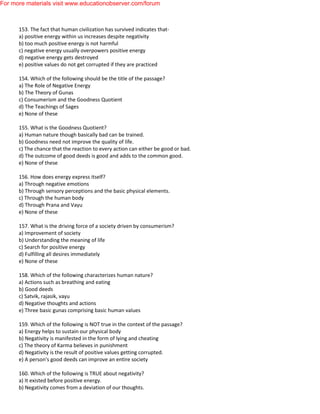 153. The fact that human civilization has survived indicates that-
a) positive energy within us increases despite negativity
b) too much positive energy is not harmful
c) negative energy usually overpowers positive energy
d) negative energy gets destroyed
e) positive values do not get corrupted if they are practiced
154. Which of the following should be the title of the passage?
a) The Role of Negative Energy
b) The Theory of Gunas
c) Consumerism and the Goodness Quotient
d) The Teachings of Sages
e) None of these
155. What is the Goodness Quotient?
a) Human nature though basically bad can be trained.
b) Goodness need not improve the quality of life.
c) The chance that the reaction to every action can either be good or bad.
d) The outcome of good deeds is good and adds to the common good.
e) None of these
156. How does energy express itself?
a) Through negative emotions
b) Through sensory perceptions and the basic physical elements.
c) Through the human body
d) Through Prana and Vayu
e) None of these
157. What is the driving force of a society driven by consumerism?
a) Improvement of society
b) Understanding the meaning of life
c) Search for positive energy
d) Fulfilling all desires immediately
e) None of these
158. Which of the following characterizes human nature?
a) Actions such as breathing and eating
b) Good deeds
c) Satvik, rajasik, vayu
d) Negative thoughts and actions
e) Three basic gunas comprising basic human values
159. Which of the following is NOT true in the context of the passage?
a) Energy helps to sustain our physical body
b) Negativity is manifested in the form of lying and cheating
c) The theory of Karma believes in punishment
d) Negativity is the result of positive values getting corrupted.
e) A person's good deeds can improve an entire society
160. Which of the following is TRUE about negativity?
a) It existed before positive energy.
b) Negativity comes from a deviation of our thoughts.
For more materials visit www.educationobserver.com/forum
 