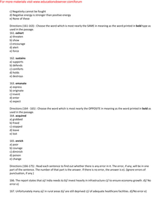 c) Negativity cannot be fought
d) Negative energy is stronger than positive energy
e) None of these
Directions (161-163) : Choose the word which is most nearly the SAME in meaning as the word printed in bold type as
used in the passage.
161. exhort
a) threaten
b) show
c) encourage
d) alert
e) force
162. sustains
a) supports
b) defends
c) comforts
d) holds
e) destroys
163. emanate
a) express
b) originate
c) invent
d) enter
e) expect
Directions (164 - 165) : Choose the word which is most nearly the OPPOSITE in meaning as the word printed in bold as
used in the passage.
164. acquired
a) grabbed
b) freed
c) stopped
d) leave
e) lost
165. enrich
a) poor
b) courage
c) diminish
d) poison
e) change
Directions (166-175) : Read each sentence to find out whether there is any error in it. The error, if any, will be in one
part of the sentence. The number of that part is the answer. If there is no error, the answer is e). (Ignore errors of
punctuation, if any.)
166. The report states that a)/ India needs to b)/ invest heavily in infrastructure c)/ to ensure economy growth. d)/ No
error e)
167. Unfortunately many a)/ in rural areas b)/ are still deprived c)/ of adequate healthcare facilities. d)/No error e)
For more materials visit www.educationobserver.com/forum
 