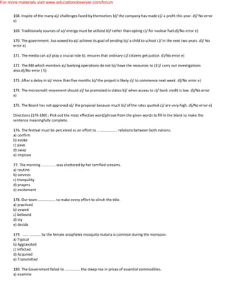 168. Inspite of the many a)/ challenges faced by themselves b)/ the company has made c)/ a profit this year. d)/ No error
e)
169. Traditionally sources of a)/ energy must be utilized b)/ rather than opting c)/ for nuclear fuel.d)/No error e)
170. The government .has vowed to a)/ achieve its goal of sending b)/ a child to school c)/ in the next two years. d)/ No
error e)
171. The media can a)/ play a crucial role b). ensures that ordinary c)/ citizens get justice. d)/No error e)
172. The RBI which monitors a)/ banking operations do not b)/ have the resources to (3 )/ carry out investigations
also.d)/No error ( 5)
173. After a delay in a)/ more than five months b)/ the project is likely c)/ to commence next week. d)/No error e)
174. The microcredit movement should a)/ be promoted in states b)/ when access to c)/ bank credit is low. d)/No error
e)
175. The Board has not approved a)/ the proposal because much b)/ of the rates quoted c)/ are very high. d)/No error e)
Directions (176-180) : Pick out the most effective word/phrase from the given words to fill in the blank to make the
sentence meaningfully complete.
176. The festival must be perceived as an effort to .. ................. relations between both nations.
a) confirm
b) evoke
c) pave
d) swap
e) improve
77. The morning .............. was shattered by her terrified screams.
a) routine
b) services
c) tranquility
d) prayers
e) excitement
178. Our team ................. to make every effort to clinch the title.
a) practiced
b) vowed
c) believed
d) try
e) decide
179. ...... ........... by the female anopheles mosquito malaria is common during the monsoon.
a) Typical
b) Aggravated
c) Inflicted
d) Acquired
e) Transmitted
180. The Government failed to ............... the steep rise in prices of essential commodities.
a) examine
For more materials visit www.educationobserver.com/forum
 