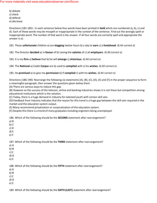 b) debate
c) check
d) defend
e) decrease
Directions (181-185) : In each sentence below four words have been printed in bold which are numbered a), b), c) and
d). Each of these words may be misspell or inappropriate in the context of the sentence. Find out the wrongly spelt or
inappropriate word. The number of that word is the answer. If all four words are correctly spell and appropriate the
answer is e).
181. Those unfortunate children a) are slogging twelve hours b) a day to earn c) a livelyhood. d) AII correct e)
182. The Director decided a) in favour of b) raising the salaries of c) all employers. d) All correct e)
183. It is my firm a) believe that b) he will emerge c) victorious. d) All correct e)
184. The National a) Cadet Corpse are b) used to compiled with c) his wishes. d) All correct e)
185. He promised a) to give me permission b) if compiled c) with his wishes. d) AII correct e)
Directions (186-190): Rearrange the following six statements (A), (B), (C), (D), (E) and (F) in the proper sequence to form
a meaningful paragraph; then answer the questions given below them.
(A) There are various ways to reduce this gap.
(B) However as the success of the telecom, airline and banking industries shows it is not these but competition among
educational institutions which is the solution.
(C) Today, there is a huge demand in industry for talented youth with certain skill sets.
(D) Feedback from industry indicates that the reason for this trend is a huge gap between the skill sets required in the
market and the education system output.
(E) Many recommend privatization or corporatization of the education system.
(F) Despite this there is a trend of many graduates including engineers being unemployed.
186. Which of the following should be the SECOND statement after rearrangement?
a) B
b) C
c) D
d) E
e) F
187. Which of the following should be the THIRD statement after rearrangement?
a) A
b) B
c) C
d) D
e) E
188. Which of the following should be the FIFTH statement after rearrangement?
a) A
b) B
c) C
d) D
e) E
189. Which of the following should be the SIXTH (LAST) statement after rearrangement?
For more materials visit www.educationobserver.com/forum
 