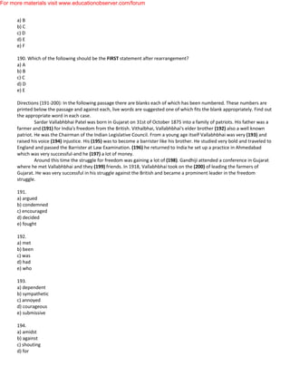 a) B
b) C
c) D
d) E
e) F
190. Which of the following should be the FIRST statement after rearrangement?
a) A
b) B
c) C
d) D
e) E
Directions (191-200): In the following passage there are blanks each of which has been numbered. These numbers are
printed below the passage and against each, live words are suggested one of which fits the blank appropriately. Find out
the appropriate word in each case.
Sardar Vallabhbhai Patel was born in Gujarat on 31st of October 1875 into a family of patriots. His father was a
farmer and (191) for India's freedom from the British. Vithalbhai, Vallabhbhai's elder brother (192) also a well known
patriot. He was the Chairman of the Indian Legislative Council. From a young age itself Vallabhbhai was very (193) and
raised his voice (194) injustice. His (195) was to become a barrister like his brother. He studied very bold and traveled to
England and passed the Barrister at Law Examination. (196) he returned to India he set up a practice in Ahmedabad
which was very successful-and he (197) a lot of money.
Around this time the struggle for freedom was gaining a lot of (198). Gandhiji attended a conference in Gujarat
where he met Vallabhbhai and they (199) friends. In 1918, Vallabhbhai took on the (200) of leading the farmers of
Gujarat. He was very successful in his struggle against the British and became a prominent leader in the freedom
struggle.
191.
a) argued
b) condemned
c) encouraged
d) decided
e) fought
192.
a) met
b) been
c) was
d) had
e) who
193.
a) dependent
b) sympathetic
c) annoyed
d) courageous
e) submissive
194.
a) amidst
b) against
c) shouting
d) for
For more materials visit www.educationobserver.com/forum
 
