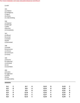e) with
195.
a) ambition
b) intelligence
c) vigour
d) anxiety
e) understanding
196.
a) However
b) Although
c) After
d) Be tore
e) Immediately
197.
a) offered
b) earned
c) wasted
d) paid
e) demanded
198.
a) people
b) assurances
c) criticism
d) momentum
e) money
199.
a) became
b) supported
c) consulted
d) met
e) assembled
200.
a) burden
b) suggestion
c) action
d) duty
e) responsibility
ANSWERS
Q.1 C
Q.2 D
Q.3 C
Q.4 D
Q.5 A
Q.6 B
Q.7 A
Q.8 A
Q.9 B
Q.10 E
Q.11 E
Q.12 E
Q.13 D
Q.14 D
Q.15 B
Q.16 E
Q.17 A
Q.18 D
Q.19 C
Q.20 C
Q.21 B
Q.22 B
Q.23 E
Q.24 C
For more materials visit www.educationobserver.com/forum
 