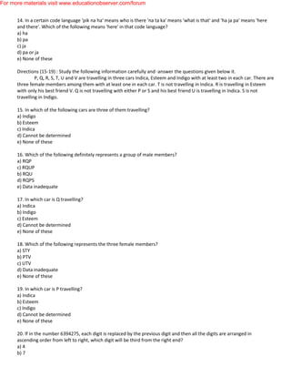 14. In a certain code language 'pik na ha' means who is there 'na ta ka' means 'what is that' and 'ha ja pa' means 'here
and there'. Which of the following means 'here' in that code language?
a) ha
b) pa
c) ja
d) pa or ja
e) None of these
Directions (15-19) : Study the following information carefully and ·answer the questions given below it.
P, Q, R, S, T, U and V are travelling in three cars Indica, Esteem and Indigo with at least two in each car. There are
three female members among them with at least one in each car. T is not travelling in Indica. R is travelling in Esteem
with only his best friend V. Q is not travelling with either P or S and his best friend U is travelling in Indica. S is not
travelling in Indigo.
15. In which of the following cars are three of them travelling?
a) Indigo
b) Esteem
c) Indica
d) Cannot be determined
e) None of these
16. Which of the following definitely represents a group of male members?
a) RQP
c) RQUP
b) RQU
d) RQPS
e) Data inadequate
17. In which car is Q travelling?
a) Indica
b) Indigo
c) Esteem
d) Cannot be determined
e) None of these
18. Which of the following represents the three female members?
a) STY
b) PTV
c) UTV
d) Data inadequate
e) None of these
19. In which car is P travelling?
a) Indica
b) Esteem
c) Indigo
d) Cannot be determined
e) None of these
20. lf in the number 6394275, each digit is replaced by the previous digit and then all the digits are arranged in
ascending order from left to right, which digit will be third from the right end?
a) 4
b) 7
For more materials visit www.educationobserver.com/forum
 