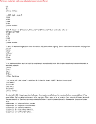 c) 5
d) 3
e) None of these
21. PRT: KMO : : JLN : ?
a) DFI
b) EGI
c) DFH
d) DGI
e) None of these
22. If 'P' means " x', 'Q' means'+', 'R' means '+' and 'S' means '-' then what is the value of
'544Q32R 13P7S18'
a) 108
b) 90
c) 118
d) 192
e) None of these
23. Four of the following five are alike in a certain way and so form a group. Which is the one that does not belong to the
group?
a) Leaf
b) Flower
c) Fruit
d) Bud
e) Root
24. If the letters of the word HEXAGON are arranged alphabetically from left to right. How many letters will remain at
the same position?
a) None
b) One
c) Two
d) Three
e) More than three
25. If in a certain code COUNTER is written as VPDMSFU. How is DIALECT written in that code?
a) BJEMWDF
b) BJEKFDU
c) BJEMFDU
d) BJEKUDF
e) None of these
Directions (26-30) : In each question below are three statements followed by two conclusions numbered land II. You
have to take the tree, given statements to be true even if they seem to be at variance from commonly known facts and
then decide with of the given conclusions logically follows from the three statements disregarding commonly known
facts.
Give answer a) If only conclusion I follows.
Give answer b) If only conclusion II follows.
Give answer c) If either I or II follows.
Give answer d) if neither I nor II follows.
Give answer e) If both I and II follow.
For more materials visit www.educationobserver.com/forum
 