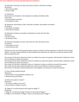 26. Statements: Some pins are clips. Some clips are stickers. All stickers are labels.
Conclusions:
I. Some clips are labels.
II. No pin is label.
27. Statements:
Some erasers are sharpeners. Some sharpeners are blades. No blade is knife.
Conclusions:
I. Some sharpeners are knives.
II. No sharpener is knife.
28. Statements: Some books are files. Some files are folders. Some folders are drawers.
Conclusions:
I. Some books are folders.
II. Some files are drawers.
29. Statements: All doors are windows. All windows are roofs. No roof is floor
Conclusions:
I. No door is floor.
II. No window is floor.
30. Statements All jackets are shirts. Some shirts are coats. All coats are suits.
Conclusions:
I. Some jackets are suits.
II. Some shirts are suits.
Directions (31-35): Each of the questions below consists of a question and two statements numbered I and II are given
below it. You have to decide whether the data provided in the statements are sufficient to answer the question. Read
both the statements and-
Give answer a) if the data in Statement I alone are sufficient to answer the question, while the data in Statement II alone
are not sufficient to answer the question.
Give answer b) if the data in Statement II alone are sufficient to answer the question, while the data in Statement I alone
are not sufficient to answer the question.
Give answer c) if the data in Statement I alone or in Statement II alone are sufficient to answer the question.
Give answer d) if the data in both the Statements I and II are not sufficient to answer the question.
Give answer e) if the data in both the Statements I and II together are necessary to answer the question.
31. How is Sheela related to Ninad?
Statements:
I. Ninad's father is the grandfather of Sheela's son.
II. Sheela has only one brother.
32. What is the code for 'market'?
Statements:
I. 'do not go' is coded as 'ka ma tok'.
II. 'go to market' is coded as 'ma jo Ia'.
33. Village 'X' is in which direction with respect to village 'Y'?
Statements:
I. Village 'X' is to the East of village 'R' which is to the South of village 'Y'.
II. Village ‘X’ is to the North of village 'F' which is to the South-East of Village 'Y'.
For more materials visit www.educationobserver.com/forum
 