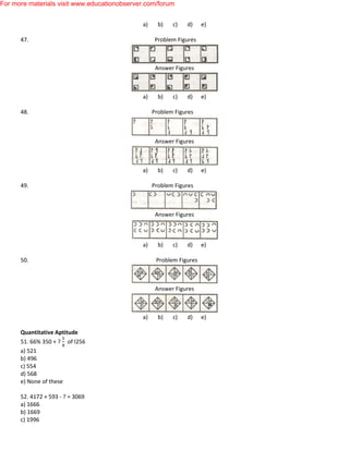 a) b) c) d) e)
47. Problem Figures
Answer Figures
a) b) c) d) e)
48. Problem Figures
Answer Figures
a) b) c) d) e)
49. Problem Figures
Answer Figures
a) b) c) d) e)
50. Problem Figures
Answer Figures
a) b) c) d) e)
Quantitative Aptitude
51. 66% 350 + ? of I256
a) 521
b) 496
c) 554
d) 568
e) None of these
52. 4172 + 593 - ? = 3069
a) 1666
b) 1669
c) 1996
For more materials visit www.educationobserver.com/forum
 