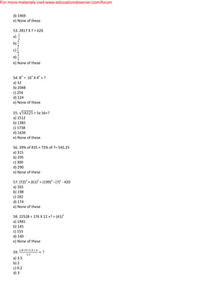 d) 1969
e) None of these
53. 2817 X ? = 626
a)
b)
c)
d)
e) None of these
54. 83
162
X 43
= ?
a) 32
b) 2048
c) 256
d) 124
e) None of these
55. ÷ 5x 56=?
a) 1512
b) 1385
c) 1738
d) 1636
e) None of these
56. 39% of 835 + 72% of ?= 545.25
a) 315
b) 295
c) 300
d) 290
e) None of these
57. (72)2
+ (61)2
= (199)2
- (?)2
- 420
a) 165
b) 198
c) 182
d) 174
e) None of these
58. 22528 ÷ 176 X 12 +? = (41)2
a) 1481
b) 145
c) 155
d) 140
e) None of these
59.
a) 3.5
b) 2
c) 0.2
d) 3
For more materials visit www.educationobserver.com/forum
 