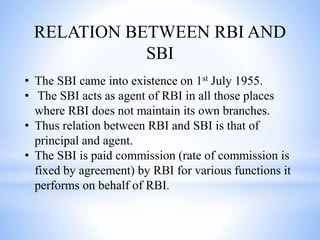 RELATION BETWEEN RBI AND
SBI
• The SBI came into existence on 1st July 1955.
• The SBI acts as agent of RBI in all those places
where RBI does not maintain its own branches.
• Thus relation between RBI and SBI is that of
principal and agent.
• The SBI is paid commission (rate of commission is
fixed by agreement) by RBI for various functions it
performs on behalf of RBI.
 