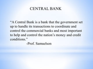 CENTRAL BANK
“A Central Bank is a bank that the government set
up to handle its transactions to coordinate and
control the commercial banks and most important
to help and control the nation’s money and credit
conditions.”
-Prof. Samuelson
 