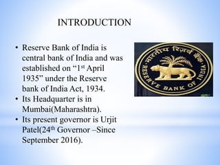 INTRODUCTION
• Reserve Bank of India is
central bank of India and was
established on “1st April
1935” under the Reserve
bank of India Act, 1934.
• Its Headquarter is in
Mumbai(Maharashtra).
• Its present governor is Urjit
Patel(24th Governor –Since
September 2016).
 