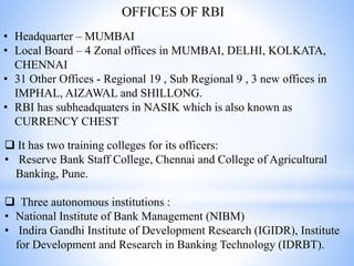 OFFICES OF RBI
• Headquarter – MUMBAI
• Local Board – 4 Zonal offices in MUMBAI, DELHI, KOLKATA,
CHENNAI
• 31 Other Offices - Regional 19 , Sub Regional 9 , 3 new offices in
IMPHAL, AIZAWAL and SHILLONG.
• RBI has subheadquaters in NASIK which is also known as
CURRENCY CHEST
 It has two training colleges for its officers:
• Reserve Bank Staff College, Chennai and College of Agricultural
Banking, Pune.
 Three autonomous institutions :
• National Institute of Bank Management (NIBM)
• Indira Gandhi Institute of Development Research (IGIDR), Institute
for Development and Research in Banking Technology (IDRBT).
 