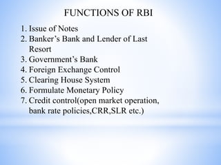 FUNCTIONS OF RBI
1. Issue of Notes
2. Banker’s Bank and Lender of Last
Resort
3. Government’s Bank
4. Foreign Exchange Control
5. Clearing House System
6. Formulate Monetary Policy
7. Credit control(open market operation,
bank rate policies,CRR,SLR etc.)
 