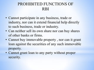 • Cannot participate in any business, trade or
industry, nor can it extend financial help directly
to such business, trade or industry.
• Can neither sell its own share nor can buy shares
of other banks or firms.
• Cannot buy immovable property , nor can it grant
loan against the securities of any such immovable
property.
• Cannot grant loan to any party without proper
security.
PROHIBITED FUNCTIONS OF
RBI
 