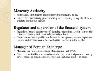Monetary Authority
 Formulates, implements and monitors the monetary policy
 Objective: maintaining price stability and ensuring adequate flow of
credit to productive sectors
Regulator and supervisor of the financial system:
 Prescribes broad parameters of banking operations within which the
country's banking and financial system functions
 Objective: maintain public confidence in the system, protect depositors
interest and provide cost-effective banking services to the public
Manager of Foreign Exchange
 Manages the Foreign Exchange Management Act, 1999.
 Objective: to facilitate external trade and payment and promote orderly
development and maintenance of foreign exchange market in India
 