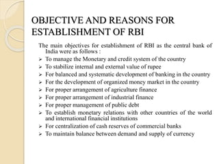 The main objectives for establishment of RBI as the central bank of
India were as follows :
 To manage the Monetary and credit system of the country
 To stabilize internal and external value of rupee
 For balanced and systematic development of banking in the country
 For the development of organized money market in the country
 For proper arrangement of agriculture finance
 For proper arrangement of industrial finance
 For proper management of public debt
 To establish monetary relations with other countries of the world
and international financial institutions
 For centralization of cash reserves of commercial banks
 To maintain balance between demand and supply of currency
OBJECTIVE AND REASONS FOR
ESTABLISHMENT OF RBI
 