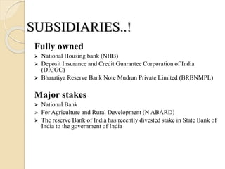 Fully owned
 National Housing bank (NHB)
 Deposit Insurance and Credit Guarantee Corporation of India
(DICGC)
 Bharatiya Reserve Bank Note Mudran Private Limited (BRBNMPL)
Major stakes
 National Bank
 For Agriculture and Rural Development (N ABARD)
 The reserve Bank of India has recently divested stake in State Bank of
India to the government of India
SUBSIDIARIES..!
 