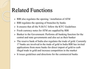  RBI also regulates the opening / installation of ATM
 RBI regulates the opening of branches by banks
 It ensures that all the N.B.F.C follow the KYC Guidelines
 Fresh currency notes for ATM are supplied by RBI
 Banker to the Government: Performs all banking function for the
central and state governments and also act as their banker
 The reserve bank of India also regulates the trade of gold. Currently
17 banks are involved in the trade of gold in India RBI has invited
applications from more banks for direct import of gold to curb
illegal trade in gold and increase competition in the market
 It issues guidelines and directions for the commercial banks
Related Functions
 
