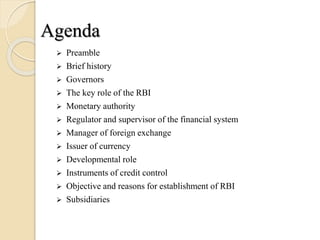 Agenda
 Preamble
 Brief history
 Governors
 The key role of the RBI
 Monetary authority
 Regulator and supervisor of the financial system
 Manager of foreign exchange
 Issuer of currency
 Developmental role
 Instruments of credit control
 Objective and reasons for establishment of RBI
 Subsidiaries
 