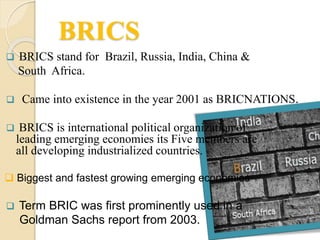 BRICS
 BRICS stand for Brazil, Russia, India, China &
South Africa.
 Came into existence in the year 2001 as BRICNATIONS.
 BRICS is international political organization of
leading emerging economies its Five members are
all developing industrialized countries.
 Biggest and fastest growing emerging economies
 Term BRIC was first prominently used in a
Goldman Sachs report from 2003.
 