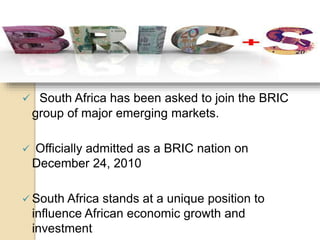  South Africa has been asked to join the BRIC
group of major emerging markets.
 Officially admitted as a BRIC nation on
December 24, 2010
 South Africa stands at a unique position to
influence African economic growth and
investment
 