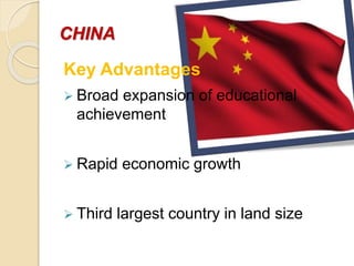 CHINA
Key Advantages
 Broad expansion of educational
achievement
 Rapid economic growth
 Third largest country in land size
 