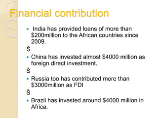 Financial contribution
 India has provided loans of more than
$200million to the African countries since
2009.
Š
 China has invested almost $4000 million as
foreign direct investment.
Š
 Russia too has contributed more than
$3000million as FDI
Š
 Brazil has invested around $4000 million in
Africa.
 