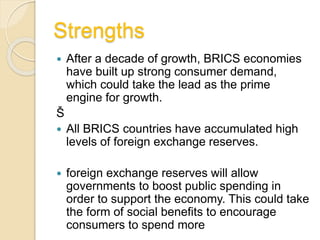 Strengths
 After a decade of growth, BRICS economies
have built up strong consumer demand,
which could take the lead as the prime
engine for growth.
Š
 All BRICS countries have accumulated high
levels of foreign exchange reserves.
 foreign exchange reserves will allow
governments to boost public spending in
order to support the economy. This could take
the form of social benefits to encourage
consumers to spend more
 