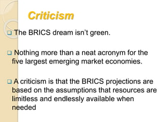 Criticism
 The BRICS dream isn’t green.
 Nothing more than a neat acronym for the
five largest emerging market economies.
 A criticism is that the BRICS projections are
based on the assumptions that resources are
limitless and endlessly available when
needed
 