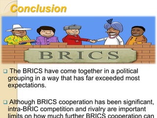 Conclusion
 The BRICS have come together in a political
grouping in a way that has far exceeded most
expectations.
 Although BRICS cooperation has been significant,
intra-BRIC competition and rivalry are important
 