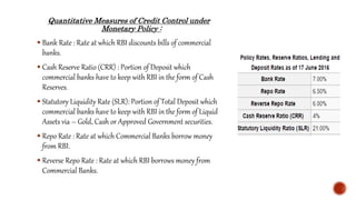 Quantitative Measures of Credit Control under
Monetary Policy :
 Bank Rate : Rate at which RBI discounts bills of commercial
banks.
 Cash Reserve Ratio (CRR) : Portion of Deposit which
commercial banks have to keep with RBI in the form of Cash
Reserves.
 Statutory Liquidity Rate (SLR): Portion of Total Deposit which
commercial banks have to keep with RBI in the form of Liquid
Assets via – Gold, Cash or Approved Government securities.
 Repo Rate : Rate at which Commercial Banks borrow money
from RBI.
 Reverse Repo Rate : Rate at which RBI borrows money from
Commercial Banks.
 
