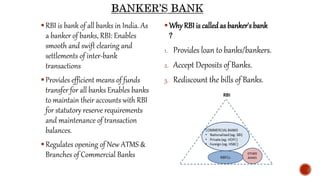 RBI is bank of all banks in India. As
a banker of banks, RBI: Enables
smooth and swift clearing and
settlements of inter-bank
transactions
Provides efficient means of funds
transfer for all banks Enables banks
to maintain their accounts with RBI
for statutory reserve requirements
and maintenance of transaction
balances.
Regulates opening of New ATMS &
Branches of Commercial Banks
Why RBI is called as banker's bank
?
1. Provides loan to banks/bankers.
2. Accept Deposits of Banks.
3. Rediscount the bills of Banks.
 