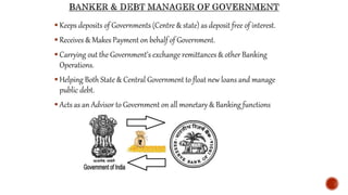  Keeps deposits of Governments (Centre & state) as deposit free of interest.
 Receives & Makes Payment on behalf of Government.
 Carrying out the Government’s exchange remittances & other Banking
Operations.
 Helping Both State & Central Government to float new loans and manage
public debt.
 Acts as an Advisor to Government on all monetary & Banking functions
 