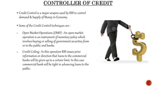  Credit Control is a major weapon used by RBI to control
demand & Supply of Money in Economy.
 Some of the Credit Control techniques are :
1. Open Market Operations (OMO) : An open market
operation is an instrument of monetary policy which
involves buying or selling of government securities from
or to the public and banks.
2. Credit Ceiling : In this operation RBI issues prior
information or direction that loans to the commercial
banks will be given up to a certain limit. In this case
commercial bank will be tight in advancing loans to the
public.
 