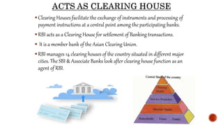 Clearing Houses facilitate the exchange of instruments and processing of
payment instructions at a central point among the participating banks.
RBI acts as a Clearing House for settlement of Banking transactions.
 It is a member bank of the Asian Clearing Union.
RBI manages 14 clearing houses of the country situated in different major
cities. The SBI & Associate Banks look after clearing house function as an
agent of RBI.
 