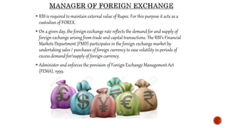  RBI is required to maintain external value of Rupee. For this purpose it acts as a
custodian of FOREX.
 On a given day, the foreign exchange rate reflects the demand for and supply of
foreign exchange arising from trade and capital transactions. The RBI’s Financial
Markets Department (FMD) participates in the foreign exchange market by
undertaking sales / purchases of foreign currency to ease volatility in periods of
excess demand for/supply of foreign currency.
 Administer and enforces the provision of Foreign Exchange Management Act
(FEMA), 1999.
 