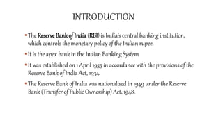 The Reserve Bank of India (RBI) is India’s central banking institution,
which controls the monetary policy of the Indian rupee.
It is the apex bank in the Indian Banking System
It was established on 1 April 1935 in accordance with the provisions of the
Reserve Bank of India Act, 1934.
The Reserve Bank of India was nationalised in 1949 under the Reserve
Bank (Transfer of Public Ownership) Act, 1948.
 