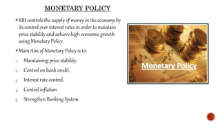 RBI controls the supply of money in the economy by
its control over interest rates in order to maintain
price stability and achieve high economic growth
using Monetary Policy.
Main Aim of Monetary Policy is to:
1. Maintaining price stability.
2. Control on bank credit.
3. Interest rate control.
4. Control inflation
5. Strengthen Banking System
 