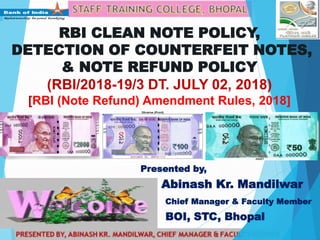 RBI CLEAN NOTE POLICY,
DETECTION OF COUNTERFEIT NOTES,
& NOTE REFUND POLICY
(RBI/2018-19/3 DT. JULY 02, 2018)
[RBI (Note Refund) Amendment Rules, 2018]
Presented by,
Abinash Kr. Mandilwar
Chief Manager & Faculty Member
BOI, STC, Bhopal
 