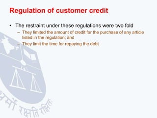 Regulation of customer credit
• The restraint under these regulations were two fold
– They limited the amount of credit for the purchase of any article
listed in the regulation; and
– They limit the time for repaying the debt
 