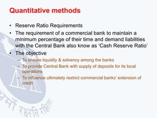 Quantitative methods
• Reserve Ratio Requirements
• The requirement of a commercial bank to maintain a
minimum percentage of their time and demand liabilities
with the Central Bank also know as ‘Cash Reserve Ratio’
• The objective
– To ensure liquidity & solvency among the banks
– To provide Central Bank with supply of deposits for its local
operations
– To influence ultimately restrict commercial banks’ extension of
credit
 