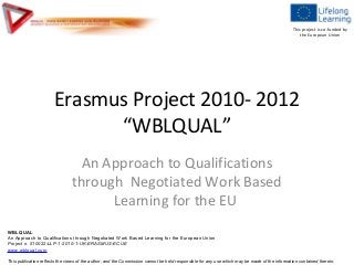 This project is co-funded by
                                                                                                                                                   the European Union




                       Erasmus Project 2010- 2012
                             “WBLQUAL”
                                  An Approach to Qualifications
                                through Negotiated Work Based
                                      Learning for the EU
WBLQUAL
An Approach to Qualifications through Negotiated Work Based Learning for the European Union
Project n. 510022-LLP-1-2010-1-UK-ERASMUS-ECUE
www.wblqual.com

This publication reflects the views of the author, and the Commission cannot be held responsible for any use which may be made of the information contained therein.
 