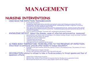 MANAGEMENT NURSING INTERVENTIONS   HIGH RISK FOR INFECTION TRANSMISSION provide patient isolation handwashing. Wash hands before and after each patient contact and following procedures that offer contamination risk while caring for an individual patient. Handwashing technique is important in reducing transient flora on outer epidermal layers of skin. Wear gloves when handling fluids and other potential contaminated articles.  Dispose of every after patient care. Gloves provide effective barrier protection.  Contaminated gloves becomes a potential vehicle for the transfer of organisms.  Practice isolation techniques. To prevent self-contamination and spread of disease.  KNOWLEDGE DEFICIT  (about the disease, cause of infection and preventive  measures) assess patient’s and family’s level of knowledge on the disease including concepts, beliefs and known treatment. Provide pertinent data about the disease: organism and route of transmission treatment goals and process  community resources if necessary allow opportunities for questions and discussions ALTERED BODY TEMPERATURE: FEVER RELATED TO THE PRESENCE OF INFECTION. Since fever is continuous, provide other modes to reduce discomfort. If patient is still well oriented, Inform the relation of fever to the disease process. The presence of virus in the body … Monitor temperature at regular intervals Provide a well ventilated environment free from drafts and wind. DEHYDRATION related to refusal to take in fluids secondary to throat spasms and fear of spasmodic attacks.  Assess level of dehydration of patient. Maintain other routes of fluid introduction as prescribed by the physician e.g. parenteral routes Moisten parched mouth with cotton or gauze dipped in water but not dripping. 