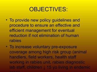 OBJECTIVES: To provide new policy guidelines and procedure to ensure an effective and efficient management for eventual reduction if not elimination of human rabies To increase voluntary pre-exposure coverage among high risk group (animal handlers, field workers, health staff working in rabies unit, rabies diagnostic lab staff, children ↓ 15 yo living in endemic areas. 