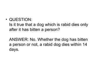 QUESTION: Is it true that a dog which is rabid dies only after it has bitten a person? ANSWER: No. Whether the dog has bitten a person or not, a rabid dog dies within 14 days. 