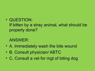 QUESTION: If bitten by a stray animal, what should be properly done? ANSWER:  A. Immediately wash the bite wound B. Consult physician/ ABTC C. Consult a vet for mgt of biting dog 